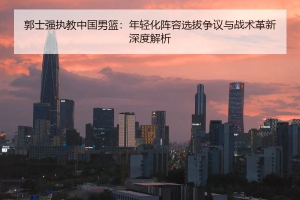 郭士强执教中国男篮：年轻化阵容选拔争议与战术革新深度解析