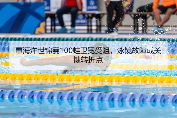 覃海洋世锦赛100蛙卫冕受阻，泳镜故障成关键转折点